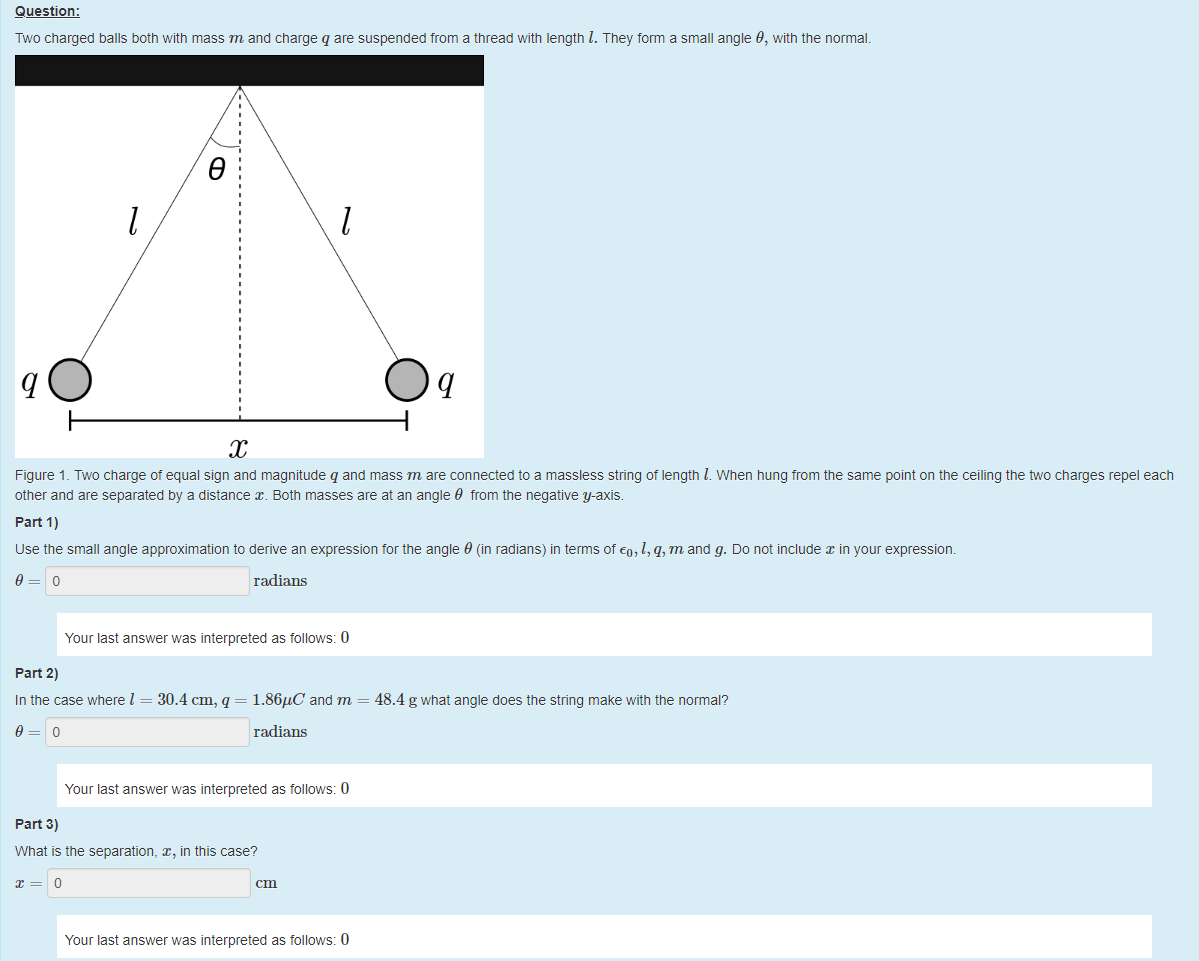 Machine generated alternative text:
Question: 
Two charged balls both witn mass m and charge q are suspended from a thread with length l. They form a small angle 9, witn the normal. 
9 
1 
Figure 1 Two charge ot equal sign and magnitude q and mass m are connected to a massless string ot length l. When hung trom the same point on the ceiling the üo charges repel each 
other and are separated by a distance x. Both masses are at an angle 9 from the negative y-axis. 
part 1) 
use the small angle approximation to derive an expression tor the angle 9 (in radians) in terms of Co, l, q, m and g. Do not include in your expressiom 
9 
radians 
Your last answer was interpreted as follows: 0 
part 2) 
In the case where I = 30.4 cm, q = 1.86"C' and m 
48.4 g what angle does the string make with the normal? 
9 
radians 
Your last answer was interpreted as follows: 0 
part 3) 
What is the separation, x, in this case? 
Your last answer was interpreted as follows: 0 